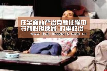 在全面从严治党新征程中守初心担使命_时事政治_中公教育网|im体育官网(图3) im入口