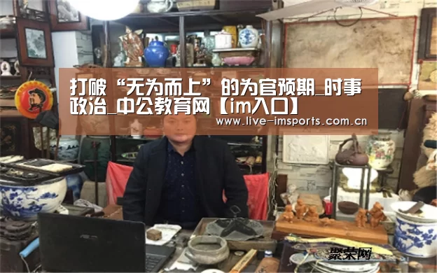 打破“无为而上”的为官预期_时事政治_中公教育网【im入口】(图4) im体育投注